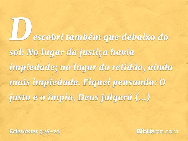 Descobri também que debaixo do sol:
No lugar da justiça havia impiedade;
no lugar da retidão,
ainda mais impiedade. Fiquei pensando:
O justo e o ímpio,
Deus jul