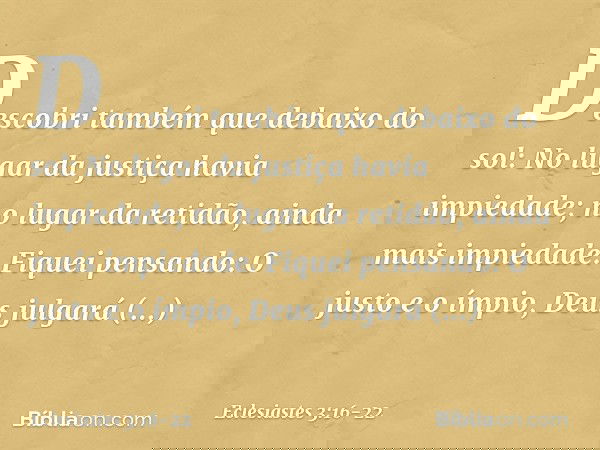 Descobri também que debaixo do sol:
No lugar da justiça havia impiedade;
no lugar da retidão,
ainda mais impiedade. Fiquei pensando:
O justo e o ímpio,
Deus jul