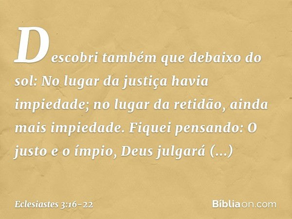 Descobri também que debaixo do sol:
No lugar da justiça havia impiedade;
no lugar da retidão,
ainda mais impiedade. Fiquei pensando:
O justo e o ímpio,
Deus jul