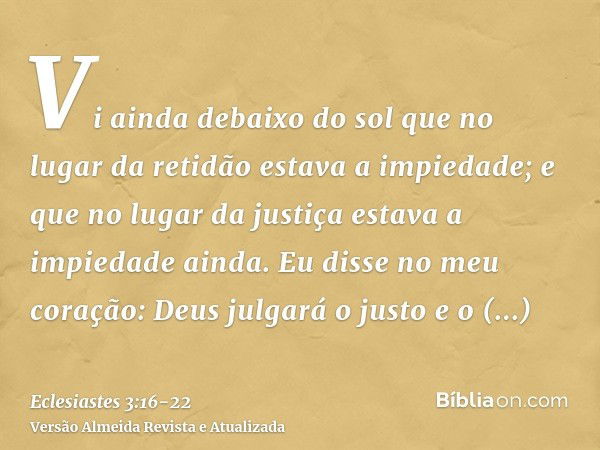 Vi ainda debaixo do sol que no lugar da retidão estava a impiedade; e que no lugar da justiça estava a impiedade ainda.Eu disse no meu coração: Deus julgará o j