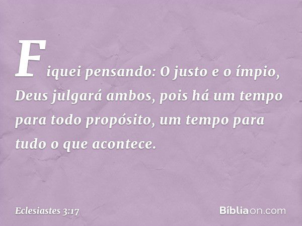 Fiquei pensando:
O justo e o ímpio,
Deus julgará ambos,
pois há um tempo para todo propósito,
um tempo para tudo o que acontece. -- Eclesiastes 3:17