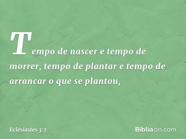 Tempo de nascer e tempo de morrer,
tempo de plantar
e tempo de arrancar o que se plantou, -- Eclesiastes 3:2