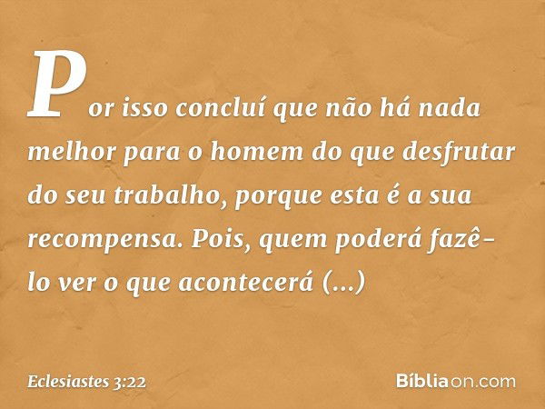 Por isso concluí que não há nada melhor para o homem do que desfrutar do seu trabalho, porque esta é a sua recompensa. Pois, quem poderá fazê-lo ver o que acont