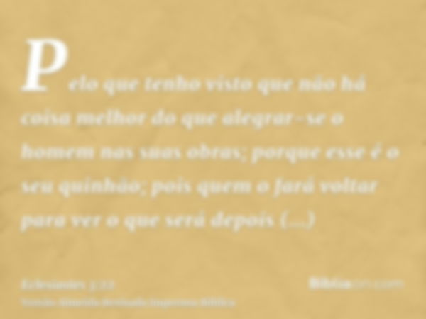 Pelo que tenho visto que não há coisa melhor do que alegrar-se o homem nas suas obras; porque esse é o seu quinhão; pois quem o fará voltar para ver o que será 