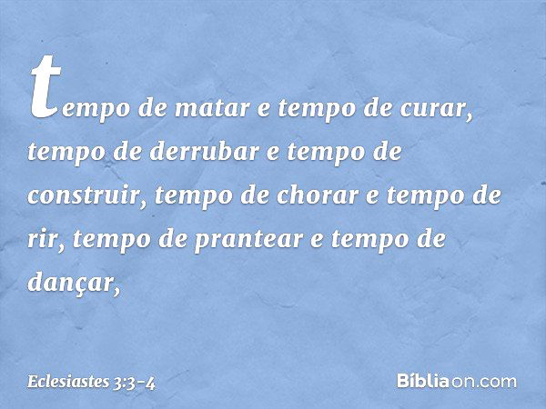 tempo de matar e tempo de curar,
tempo de derrubar e tempo de construir, tempo de chorar e tempo de rir,
tempo de prantear e tempo de dançar, -- Eclesiastes 3:3