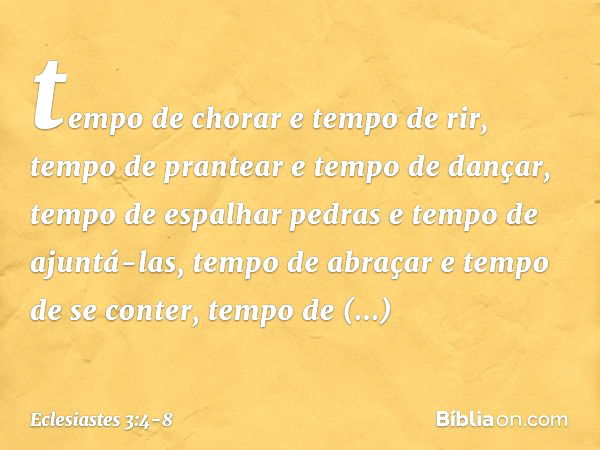 tempo de chorar e tempo de rir,
tempo de prantear e tempo de dançar, tempo de espalhar pedras
e tempo de ajuntá-las,
tempo de abraçar e tempo de se conter, temp