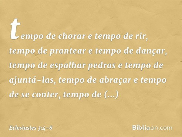 tempo de chorar e tempo de rir,
tempo de prantear e tempo de dançar, tempo de espalhar pedras
e tempo de ajuntá-las,
tempo de abraçar e tempo de se conter, temp