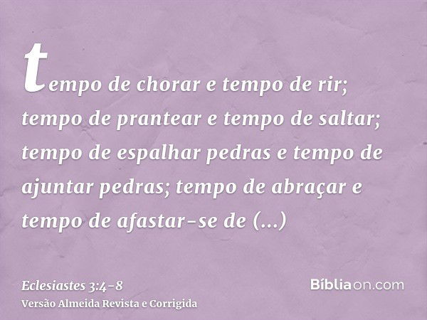 tempo de chorar e tempo de rir; tempo de prantear e tempo de saltar;tempo de espalhar pedras e tempo de ajuntar pedras; tempo de abraçar e tempo de afastar-se d