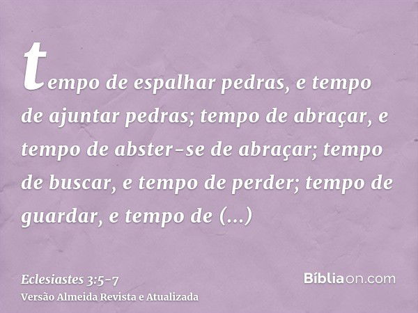 tempo de espalhar pedras, e tempo de ajuntar pedras; tempo de abraçar, e tempo de abster-se de abraçar;tempo de buscar, e tempo de perder; tempo de guardar, e t