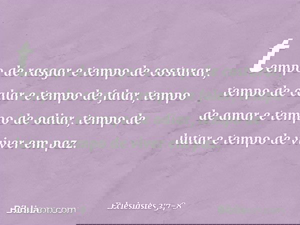tempo de rasgar e tempo de costurar,
tempo de calar e tempo de falar, tempo de amar e tempo de odiar,
tempo de lutar e tempo de viver em paz. -- Eclesiastes 3:7