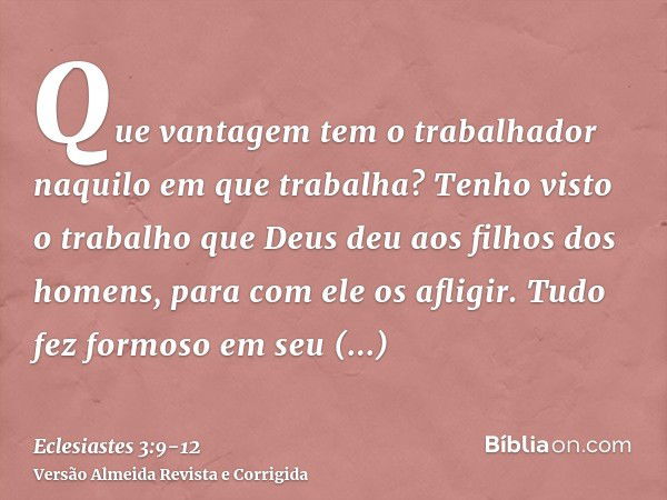 Que vantagem tem o trabalhador naquilo em que trabalha?Tenho visto o trabalho que Deus deu aos filhos dos homens, para com ele os afligir.Tudo fez formoso em se