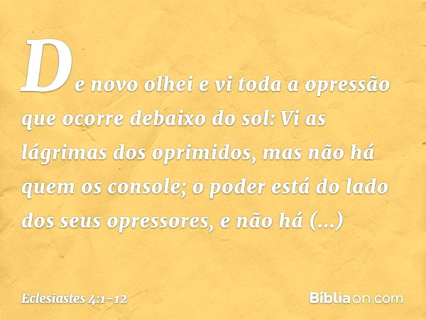 De novo olhei e vi toda a opressão que ocorre debaixo do sol:
Vi as lágrimas dos oprimidos,
mas não há quem os console;
o poder está do lado
dos seus opressores