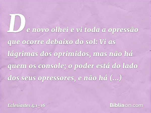 De novo olhei e vi toda a opressão que ocorre debaixo do sol:
Vi as lágrimas dos oprimidos,
mas não há quem os console;
o poder está do lado
dos seus opressores