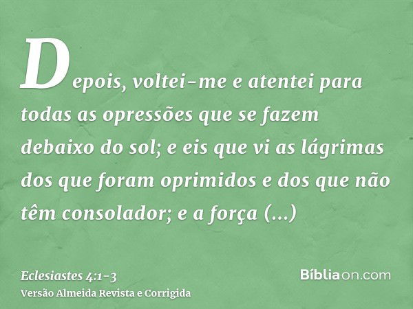 Depois, voltei-me e atentei para todas as opressões que se fazem debaixo do sol; e eis que vi as lágrimas dos que foram oprimidos e dos que não têm consolador; 