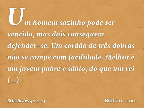 Um homem sozinho pode ser vencido,
mas dois conseguem defender-se.
Um cordão de três dobras
não se rompe com facilidade. Melhor é um jovem pobre e sábio, do que