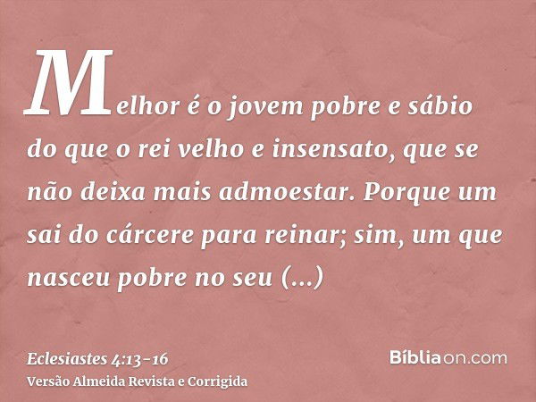 Melhor é o jovem pobre e sábio do que o rei velho e insensato, que se não deixa mais admoestar.Porque um sai do cárcere para reinar; sim, um que nasceu pobre no