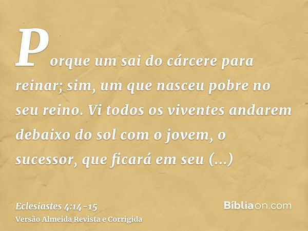 Porque um sai do cárcere para reinar; sim, um que nasceu pobre no seu reino.Vi todos os viventes andarem debaixo do sol com o jovem, o sucessor, que ficará em s