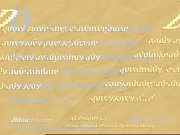 Depois volvi-me, e atentei para todas as opressões que se fazem debaixo do sol; e eis as lágrimas dos oprimidos, e eles não tinham consolador; do lado dos seus