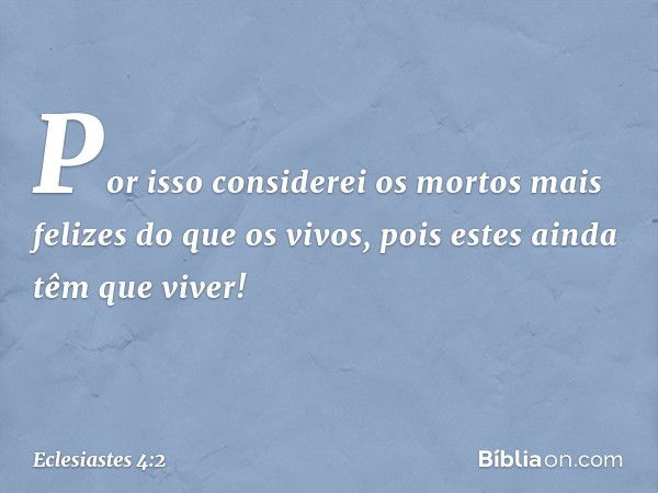 Por isso considerei os mortos
mais felizes do que os vivos,
pois estes ainda têm que viver! -- Eclesiastes 4:2