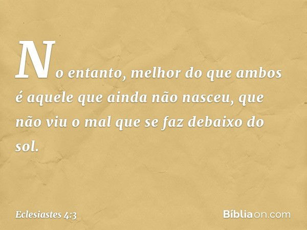 No entanto, melhor do que ambos
é aquele que ainda não nasceu,
que não viu o mal
que se faz debaixo do sol. -- Eclesiastes 4:3