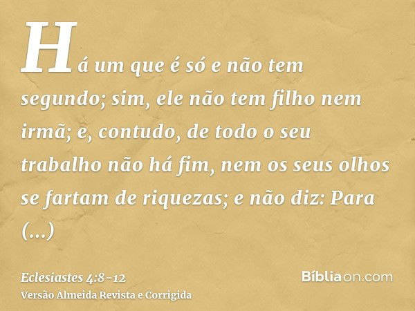 Há um que é só e não tem segundo; sim, ele não tem filho nem irmã; e, contudo, de todo o seu trabalho não há fim, nem os seus olhos se fartam de riquezas; e não