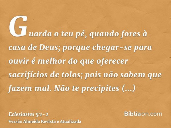 Guarda o teu pé, quando fores à casa de Deus; porque chegar-se para ouvir é melhor do que oferecer sacrifícios de tolos; pois não sabem que fazem mal.Não te pre