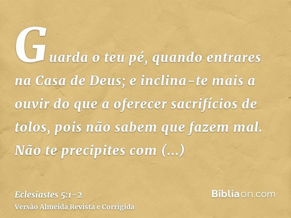 Guarda o teu pé, quando entrares na Casa de Deus; e inclina-te mais a ouvir do que a oferecer sacrifícios de tolos, pois não sabem que fazem mal.Não te precipit