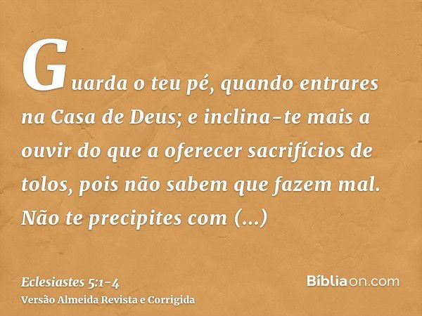 Guarda o teu pé, quando entrares na Casa de Deus; e inclina-te mais a ouvir do que a oferecer sacrifícios de tolos, pois não sabem que fazem mal.Não te precipit