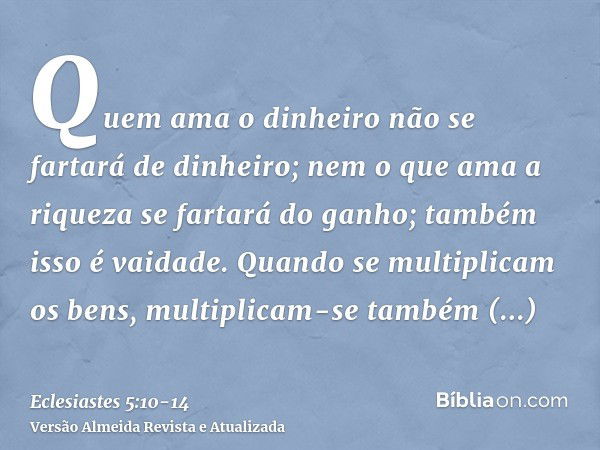 Quem ama o dinheiro não se fartará de dinheiro; nem o que ama a riqueza se fartará do ganho; também isso é vaidade.Quando se multiplicam os bens, multiplicam-se