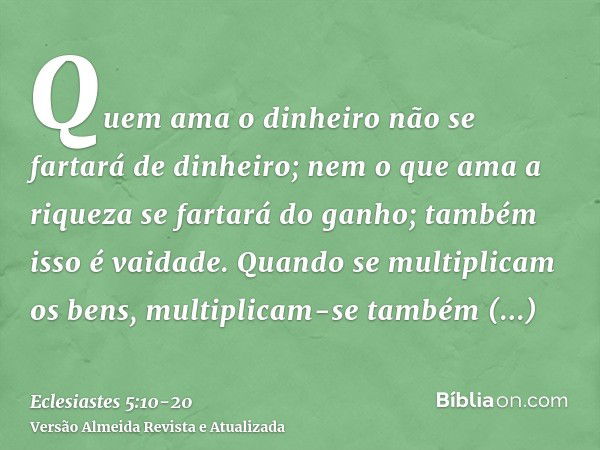 Quem ama o dinheiro não se fartará de dinheiro; nem o que ama a riqueza se fartará do ganho; também isso é vaidade.Quando se multiplicam os bens, multiplicam-se