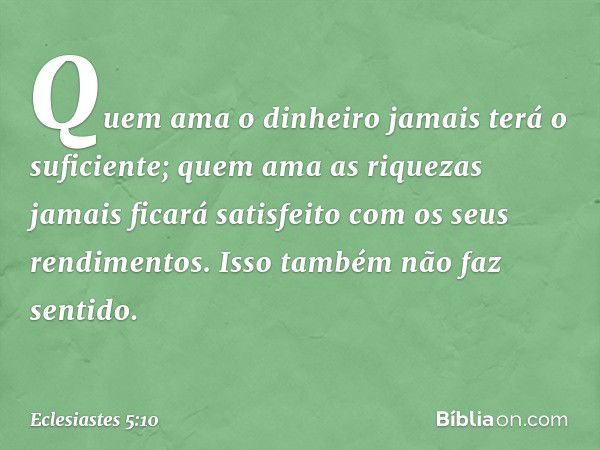 Quem ama o dinheiro
jamais terá o suficiente;
quem ama as riquezas jamais ficará
satisfeito com os seus rendimentos.
Isso também não faz sentido. -- Eclesiastes