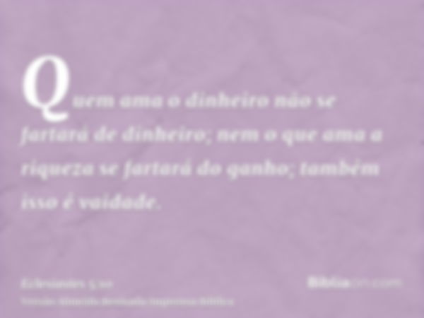 Quem ama o dinheiro não se fartará de dinheiro; nem o que ama a riqueza se fartará do ganho; também isso é vaidade.