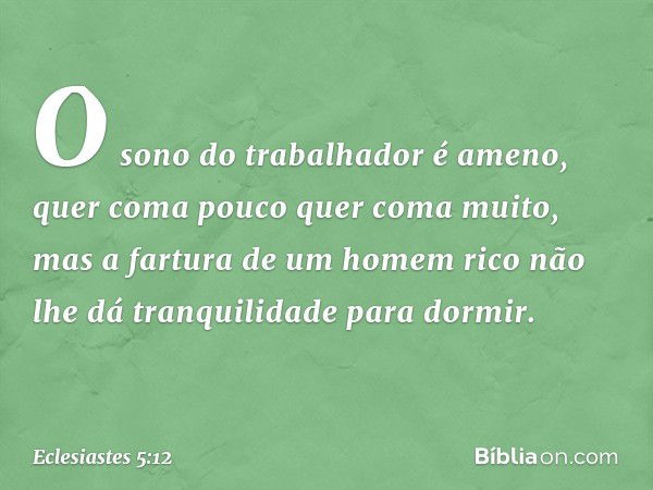 O sono do trabalhador é ameno,
quer coma pouco quer coma muito,
mas a fartura de um homem rico
não lhe dá tranquilidade para dormir. -- Eclesiastes 5:12