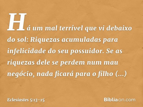 Há um mal terrível que vi debaixo do sol:
Riquezas acumuladas
para infelicidade do seu possuidor. Se as riquezas dele se perdem
num mau negócio,
nada ficará par