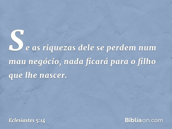 Se as riquezas dele se perdem
num mau negócio,
nada ficará para o filho
que lhe nascer. -- Eclesiastes 5:14