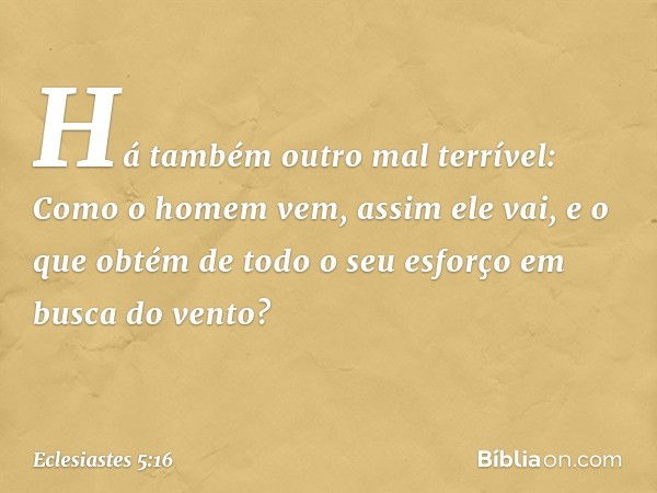 Há também outro mal terrível:
Como o homem vem, assim ele vai,
e o que obtém de todo o seu esforço
em busca do vento? -- Eclesiastes 5:16