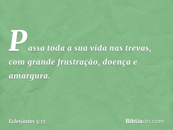 Passa toda a sua vida nas trevas,
com grande frustração,
doença e amargura. -- Eclesiastes 5:17