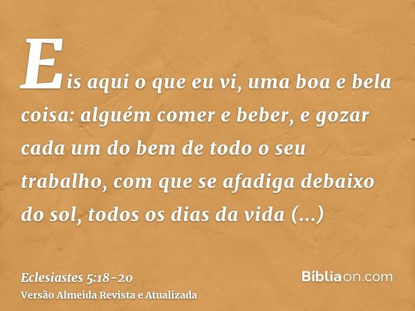 Eis aqui o que eu vi, uma boa e bela coisa: alguém comer e beber, e gozar cada um do bem de todo o seu trabalho, com que se afadiga debaixo do sol, todos os dia