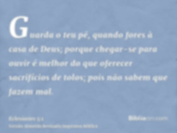 Guarda o teu pé, quando fores à casa de Deus; porque chegar-se para ouvir é melhor do que oferecer sacrifícios de tolos; pois não sabem que fazem mal.