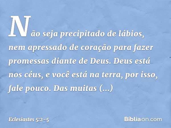 Não seja precipitado de lábios,
nem apressado de coração
para fazer promessas diante de Deus.
Deus está nos céus,
e você está na terra,
por isso, fale pouco. Da