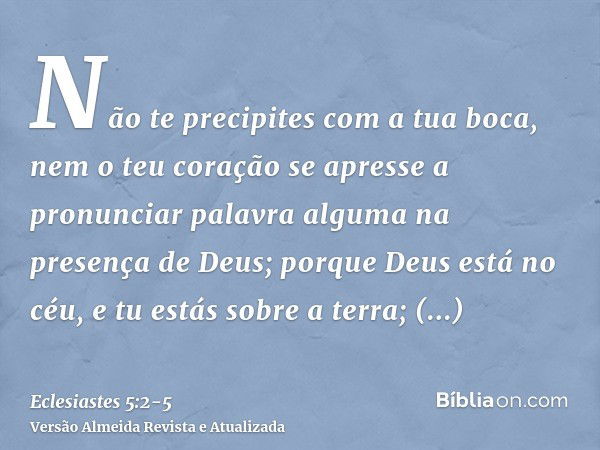 Não te precipites com a tua boca, nem o teu coração se apresse a pronunciar palavra alguma na presença de Deus; porque Deus está no céu, e tu estás sobre a terr