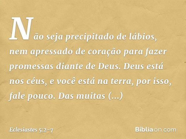 Não seja precipitado de lábios,
nem apressado de coração
para fazer promessas diante de Deus.
Deus está nos céus,
e você está na terra,
por isso, fale pouco. Da