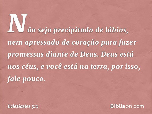 Não seja precipitado de lábios,
nem apressado de coração
para fazer promessas diante de Deus.
Deus está nos céus,
e você está na terra,
por isso, fale pouco. --