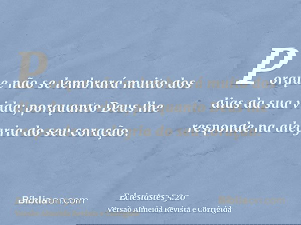 Porque não se lembrará muito dos dias da sua vida; porquanto Deus lhe responde na alegria do seu coração.