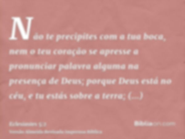 Não te precipites com a tua boca, nem o teu coração se apresse a pronunciar palavra alguma na presença de Deus; porque Deus está no céu, e tu estás sobre a terr