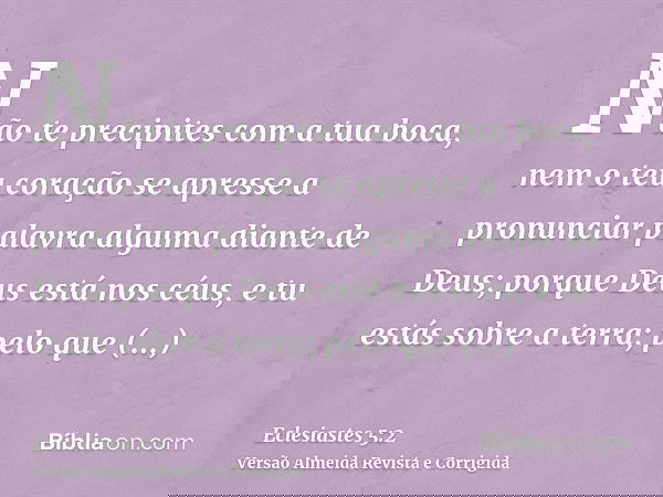 Não te precipites com a tua boca, nem o teu coração se apresse a pronunciar palavra alguma diante de Deus; porque Deus está nos céus, e tu estás sobre a terra;