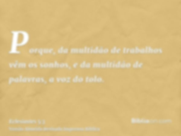 Porque, da multidão de trabalhos vêm os sonhos, e da multidão de palavras, a voz do tolo.