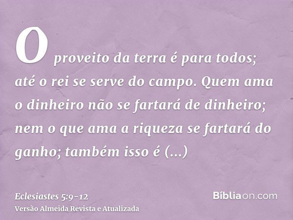 O proveito da terra é para todos; até o rei se serve do campo.Quem ama o dinheiro não se fartará de dinheiro; nem o que ama a riqueza se fartará do ganho; també