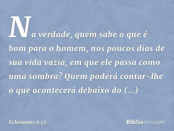 Na verdade, quem sabe o que é bom para o ho­mem, nos poucos dias de sua vida vazia, em que ele passa como uma sombra? Quem poderá contar-lhe o que acontecerá de