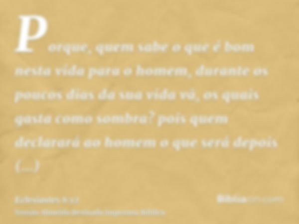 Porque, quem sabe o que é bom nesta vida para o homem, durante os poucos dias da sua vida vã, os quais gasta como sombra? pois quem declarará ao homem o que ser